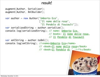 result!
       augment(Author, Serializer);
       augment(Author, XmlBuilder);

       var author = new Author('Umberto Eco',
                               ['Il nome della rosa',
                                'Il Pendolo di Foucault']);
       var serializedString = author.serialize();
       console.log(serializedString); // name: Umberto Eco,
                                       // books: Il nome della rosa,
                                      // Il Pendolo di Foucault
       var xmlString = author.toXml();
       console.log(xmlString); //<name>Umberto Eco</name>
                               // <book>Il nome della rosa</book>
       	 	 	 	 	 	             // <book>Il Pendolo di Focault</book>




Wednesday, November 10, 2010
 