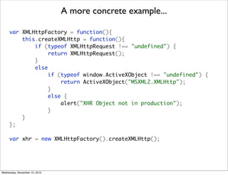 A more concrete example...

     var XMLHttpFactory = function(){
         this.createXMLHttp = function(){
             if (typeof XMLHttpRequest !== "undefined") {
                  return XMLHttpRequest();
             }
             else
                  if (typeof window.ActiveXObject !== "undefined") {
                      return ActiveXObject("MSXML2.XMLHttp");
                  }
                  else {
                      alert("XHR Object not in production");
                  }
         }
     };

     var xhr = new XMLHttpFactory().createXMLHttp();




Wednesday, November 10, 2010
 