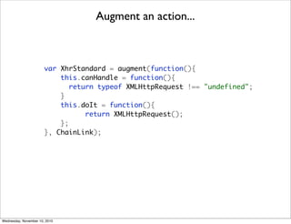 Augment an action...



                       var XhrStandard = augment(function(){
                           this.canHandle = function(){
                              return typeof XMLHttpRequest !== "undefined";
                           }
                           this.doIt = function(){
                                  return XMLHttpRequest();
                           };
                       }, ChainLink);




Wednesday, November 10, 2010
 