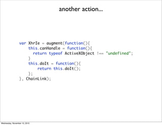 another action...




                 var XhrIe = augment(function(){
                     this.canHandle = function(){
                        return typeof ActiveXObject !== "undefined";
                     }
                     this.doIt = function(){
                          return this.doIt();
                     };
                 }, ChainLink);




Wednesday, November 10, 2010
 