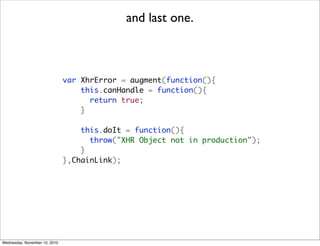 and last one.



                               var XhrError = augment(function(){
                                   this.canHandle = function(){
                                     return true;
                                   }

                                   this.doIt = function(){
                                     throw("XHR Object not in production");
                                   }
                               },ChainLink);




Wednesday, November 10, 2010
 