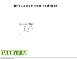 don’t use assign chain in deﬁnition




                               function foo(){
                                   var a, b;
                                   a = b = 0;
                                   //...
                               }




{pattern}
Wednesday, November 10, 2010
 