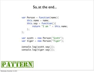 So, at the end...

                               var Person = function(name){
                                   this.name = name;
                                   this.say = function(){
                                       return "I am " + this.name;
                                   };
                               };

                               var scott = new Person('Scott');
                               var tiger = new Person('Tiger');

                               console.log(scott.say());
                               console.log(tiger.say());




{pattern}
Wednesday, November 10, 2010
 