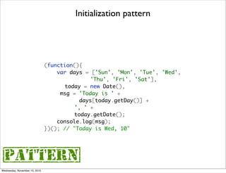 Initialization pattern




                               (function(){
                                   var days = ['Sun', 'Mon', 'Tue', 'Wed',
                               	              'Thu', 'Fri', 'Sat'],
                               	     today = new Date(),
                               	 	 msg = 'Today is ' +
                               	 	        days[today.getDay()] +
                               	 	 	    ', ' +
                               	 	 	    today.getDate();
                                   console.log(msg);
                               })(); // "Today is Wed, 10"




{pattern}
Wednesday, November 10, 2010
 