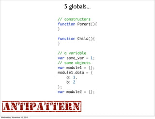 5 globals...
                               // constructors
                               function Parent(){
                               }

                               function Child(){
                               }

                               // a variable
                               var some_var = 1;
                               // some objects
                               var module1 = {};
                               module1.data = {
                                   a: 1,
                                   b: 2
                               };
                               var module2 = {};



{antipattern}
Wednesday, November 10, 2010
 