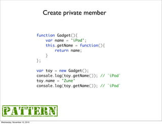 Create private member


                               function Gadget(){
                                   var name = 'iPod';
                                   this.getName = function(){
                                       return name;
                                   }
                               };

                               var toy = new Gadget();
                               console.log(toy.getName()); // `iPod`
                               toy.name = 'Zune'
                               console.log(toy.getName()); // `iPod`




{pattern}
Wednesday, November 10, 2010
 