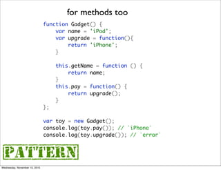 for methods too
                               function Gadget() {
                                   var name = 'iPod';
                                   var upgrade = function(){
                                       return 'iPhone';
                                   }

                                    this.getName = function () {
                                        return name;
                                    }
                                    this.pay = function() {
                                        return upgrade();
                                    }
                               };

                               var toy = new Gadget();
                               console.log(toy.pay()); // `iPhone`
                               console.log(toy.upgrade()); // `error`



{pattern}
Wednesday, November 10, 2010
 