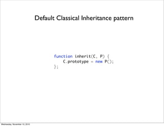 Default Classical Inheritance pattern




                                      function inherit(C, P) {
                                          C.prototype = new P();
                                      };




Wednesday, November 10, 2010
 