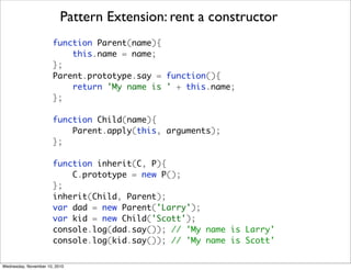 Pattern Extension: rent a constructor
                       function Parent(name){
                           this.name = name;
                       };
                       Parent.prototype.say = function(){
                           return 'My name is ' + this.name;
                       };

                       function Child(name){
                           Parent.apply(this, arguments);
                       };

                       function inherit(C, P){
                           C.prototype = new P();
                       };
                       inherit(Child, Parent);
                       var dad = new Parent('Larry');
                       var kid = new Child('Scott');
                       console.log(dad.say()); // 'My name is Larry'
                       console.log(kid.say()); // 'My name is Scott'

Wednesday, November 10, 2010
 