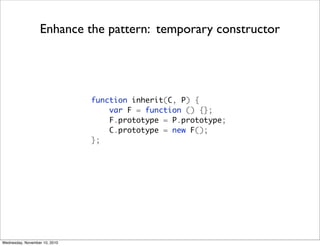 Enhance the pattern: temporary constructor




                               function inherit(C, P) {
                                   var F = function () {};
                                   F.prototype = P.prototype;
                                   C.prototype = new F();
                               };




Wednesday, November 10, 2010
 