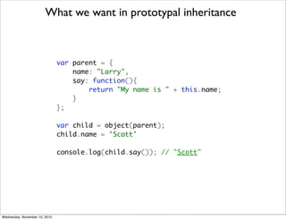 What we want in prototypal inheritance



                               var parent = {
                                   name: "Larry",
                                   say: function(){
                                       return "My name is " + this.name;
                                   }
                               };

                               var child = object(parent);
                               child.name = 'Scott'

                               console.log(child.say()); // "Scott"




Wednesday, November 10, 2010
 