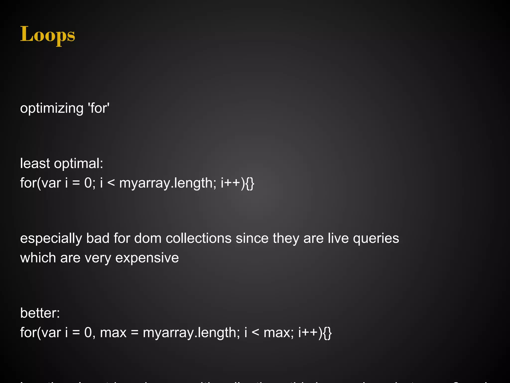 Loops optimizing 'for' least optimal: for(var i = 0; i < myarray.length; i++){} especially bad for dom collections since they are live queries which are very expensive better: for(var i = 0, max = myarray.length; i < max; i++){} 
