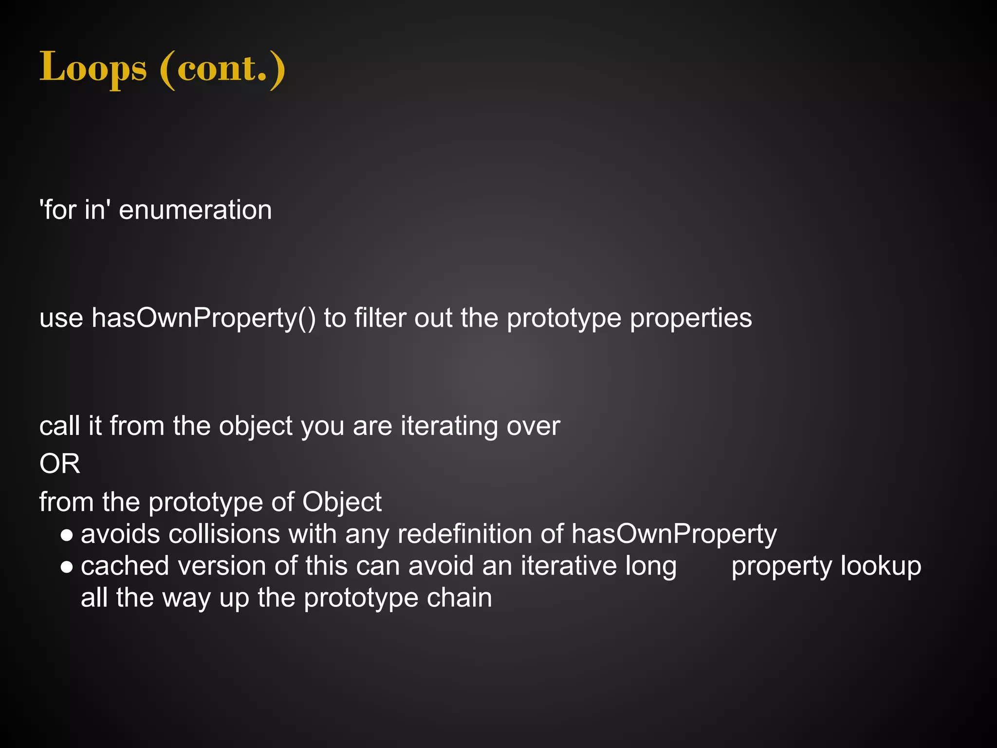Loops (cont.) 'for in' enumeration use hasOwnProperty() to filter out the prototype properties call it from the object you are iterating over OR from the prototype of Object ● avoids collisions with any redefinition of hasOwnProperty ● cached version of this can avoid an iterative long property lookup all the way up the prototype chain 