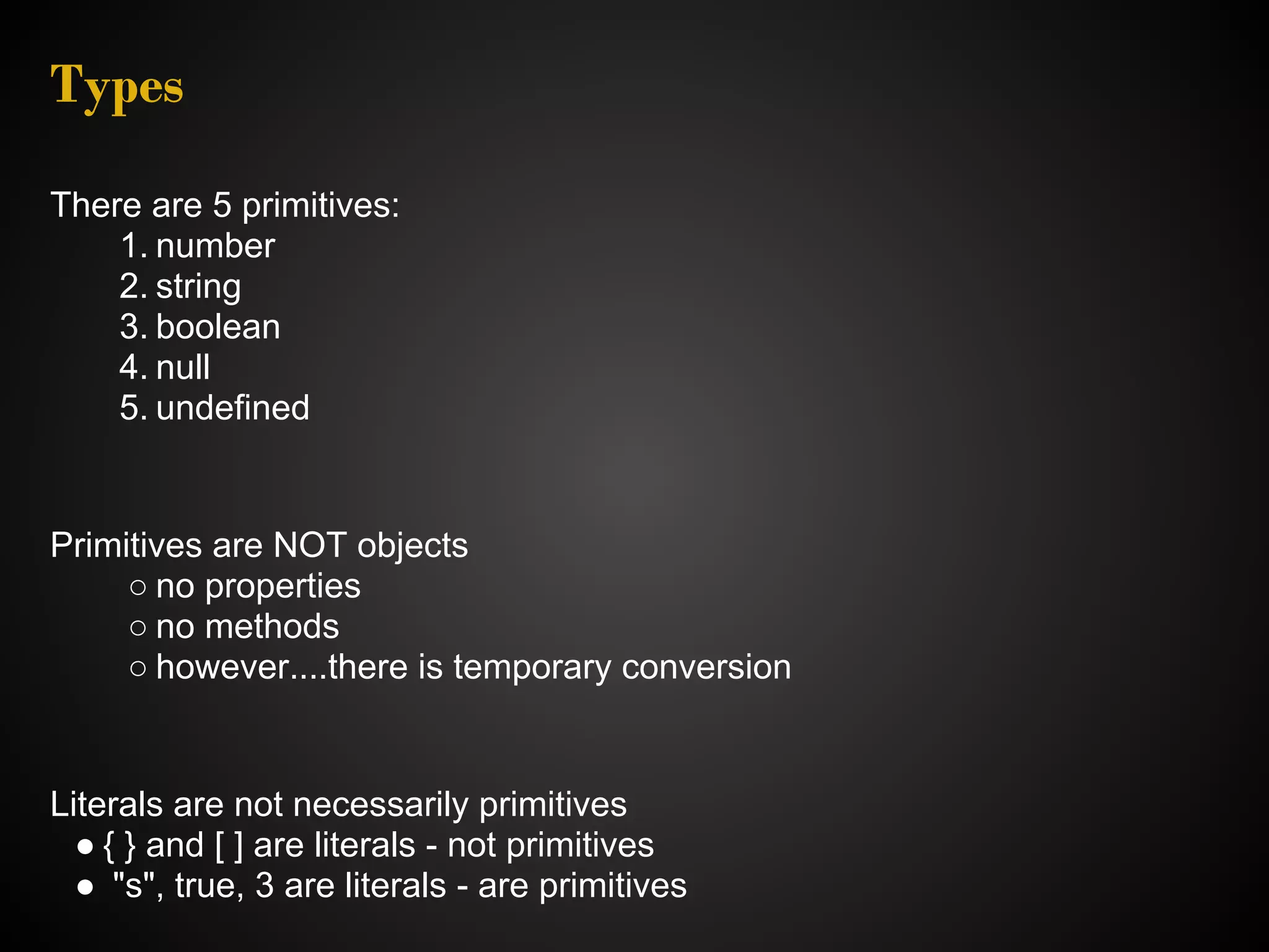 Types There are 5 primitives: 1. number 2. string 3. boolean 4. null 5. undefined Primitives are NOT objects ○ no properties ○ no methods ○ however....there is temporary conversion Literals are not necessarily primitives ● { } and [ ] are literals - not primitives ● "s", true, 3 are literals - are primitives 