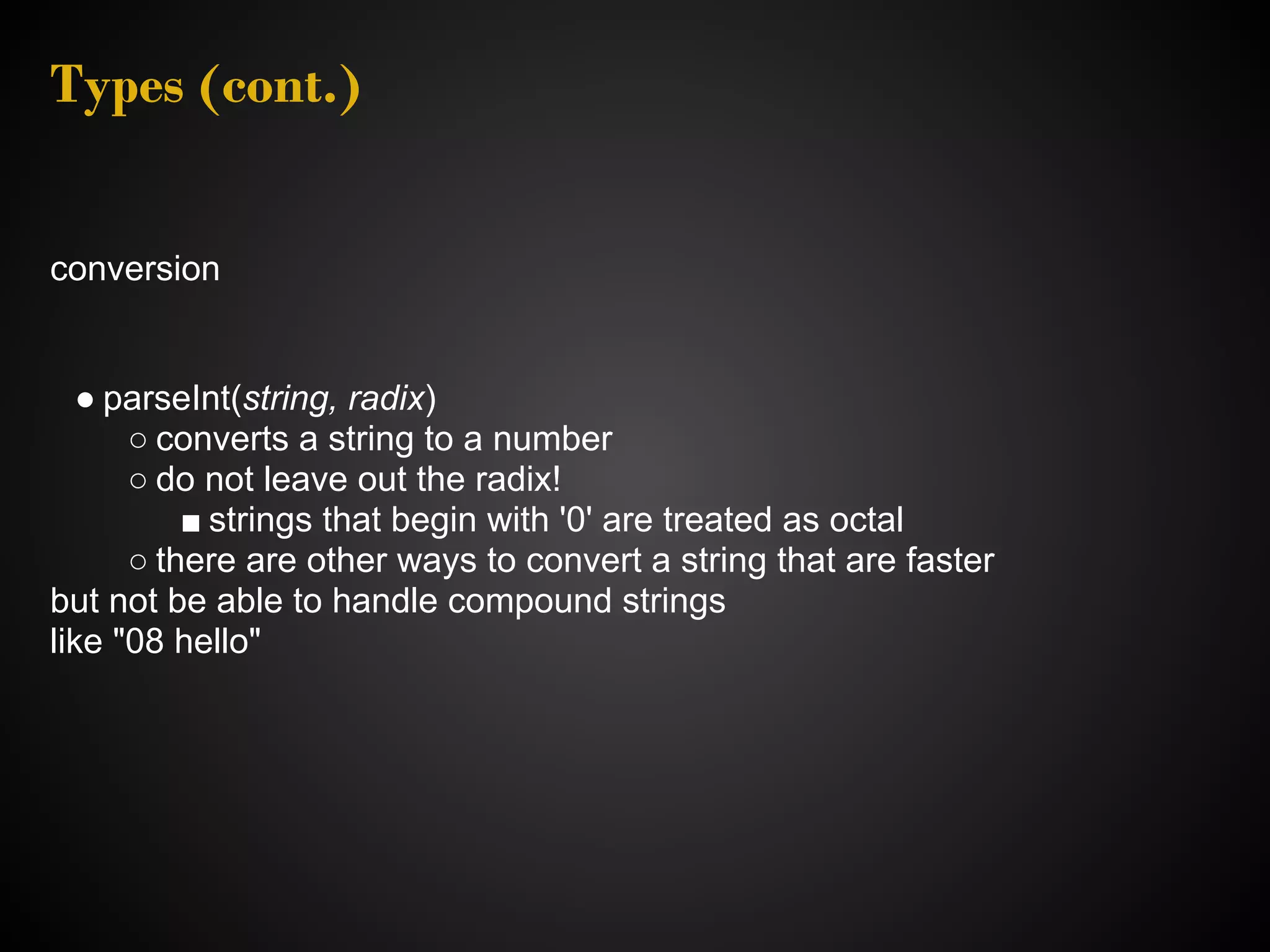 Types (cont.) conversion ● parseInt(string, radix) ○ converts a string to a number ○ do not leave out the radix! ■ strings that begin with '0' are treated as octal ○ there are other ways to convert a string that are faster but not be able to handle compound strings like "08 hello" 