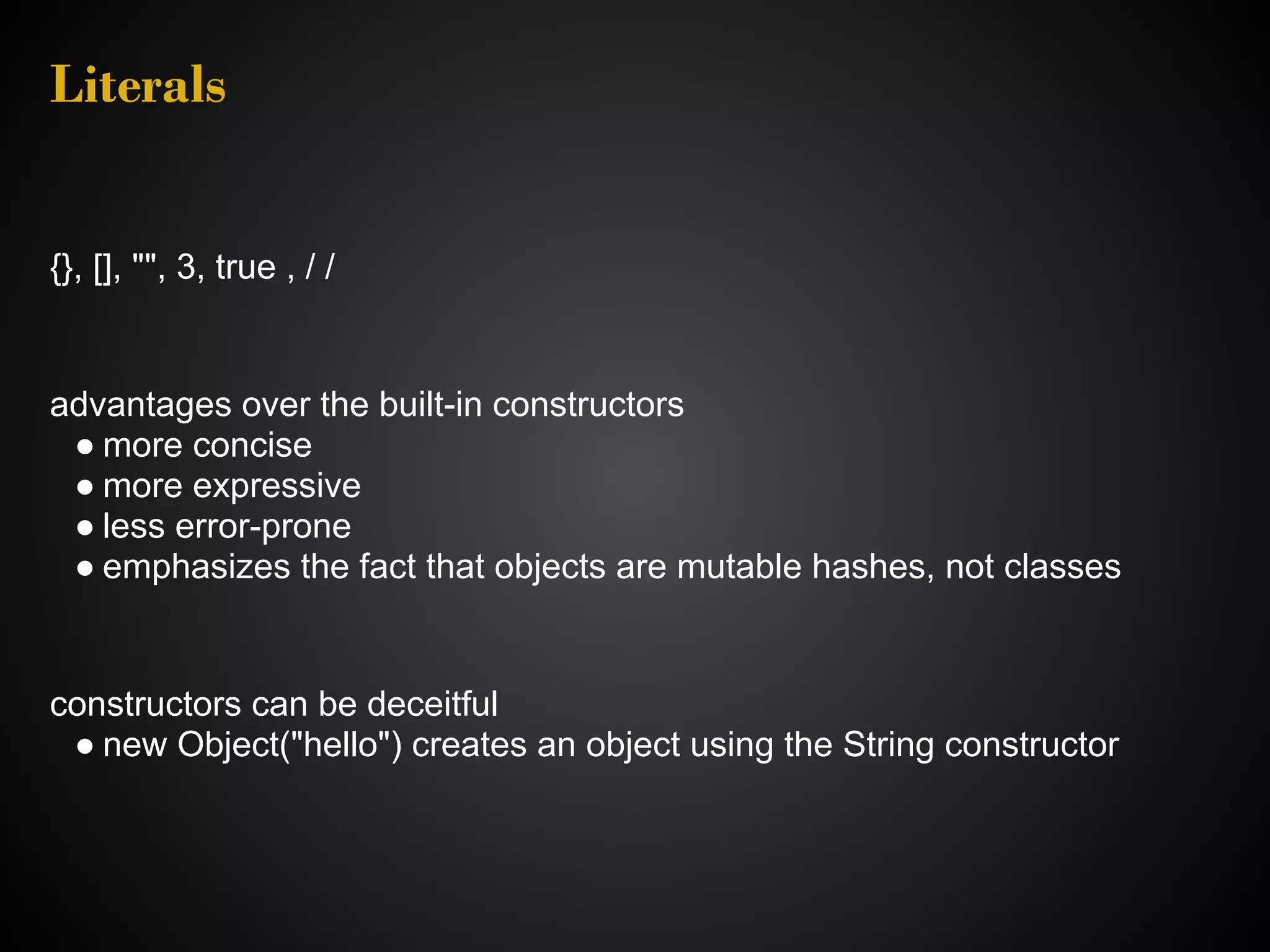 Literals {}, [], "", 3, true , / / advantages over the built-in constructors ● more concise ● more expressive ● less error-prone ● emphasizes the fact that objects are mutable hashes, not classes constructors can be deceitful ● new Object("hello") creates an object using the String constructor 