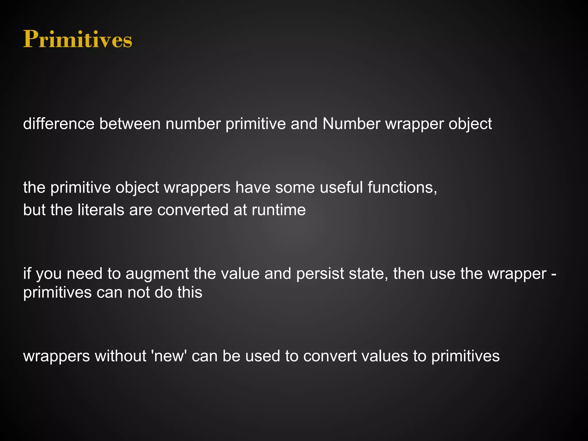 Primitives difference between number primitive and Number wrapper object the primitive object wrappers have some useful functions, but the literals are converted at runtime if you need to augment the value and persist state, then use the wrapper - primitives can not do this wrappers without 'new' can be used to convert values to primitives 