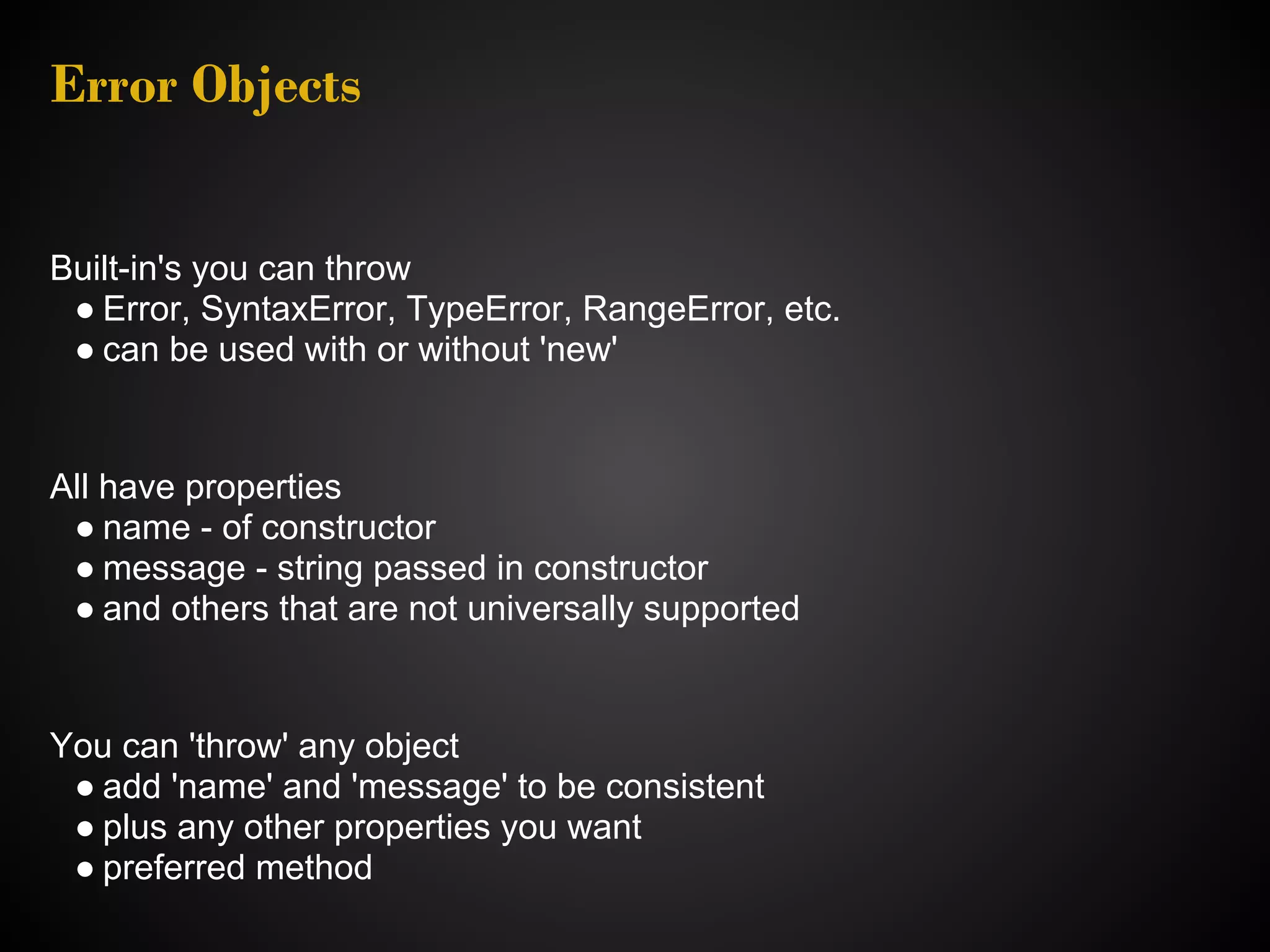 Error Objects Built-in's you can throw ● Error, SyntaxError, TypeError, RangeError, etc. ● can be used with or without 'new' All have properties ● name - of constructor ● message - string passed in constructor ● and others that are not universally supported You can 'throw' any object ● add 'name' and 'message' to be consistent ● plus any other properties you want ● preferred method 