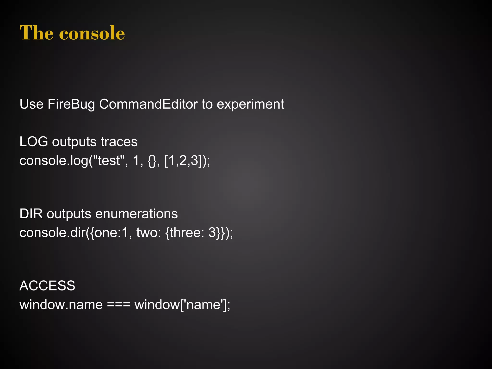 The console Use FireBug CommandEditor to experiment LOG outputs traces console.log("test", 1, {}, [1,2,3]); DIR outputs enumerations console.dir({one:1, two: {three: 3}}); ACCESS window.name === window['name']; 