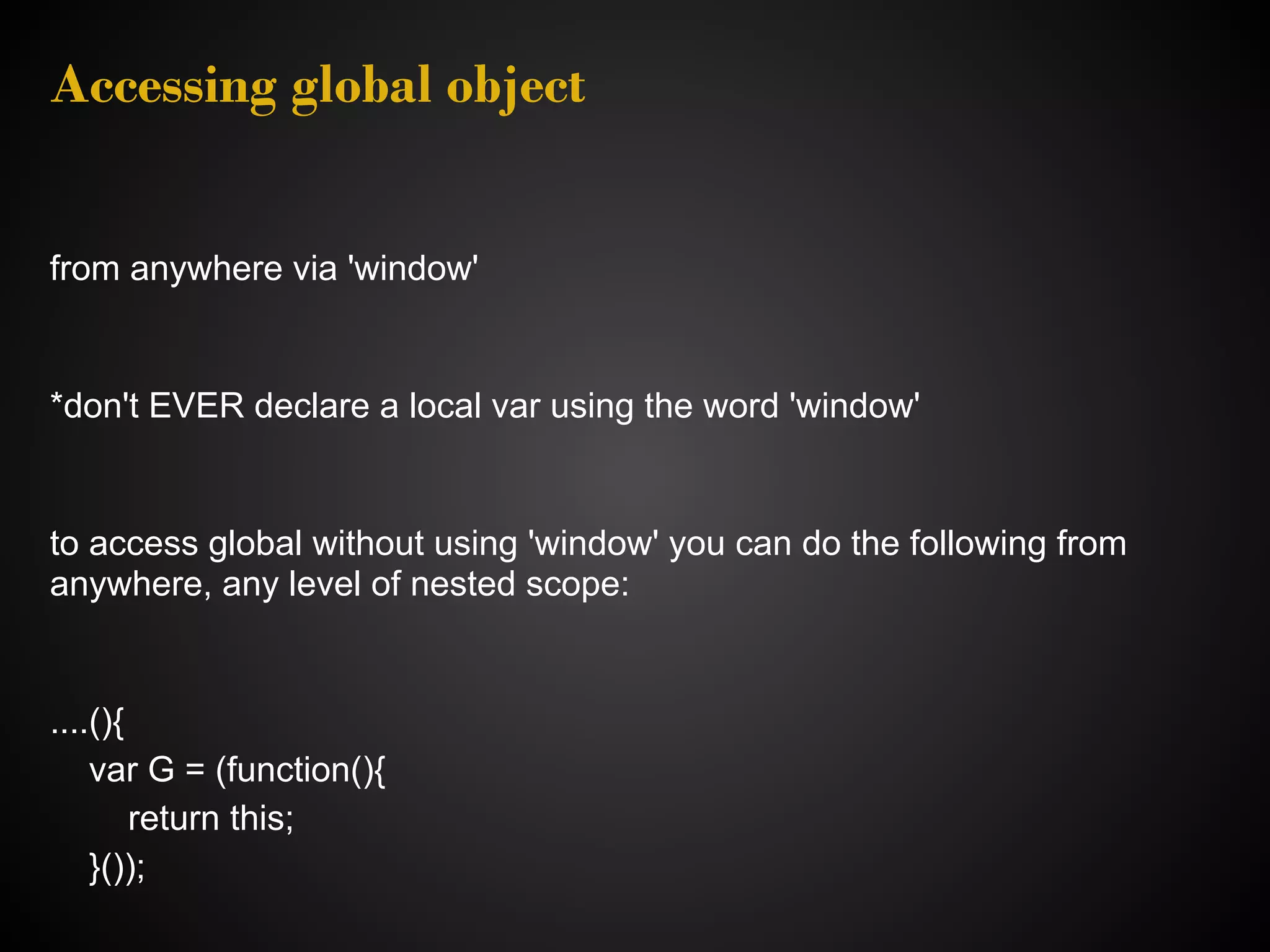 Accessing global object from anywhere via 'window' *don't EVER declare a local var using the word 'window' to access global without using 'window' you can do the following from anywhere, any level of nested scope: ....(){ var G = (function(){ return this; }()); 