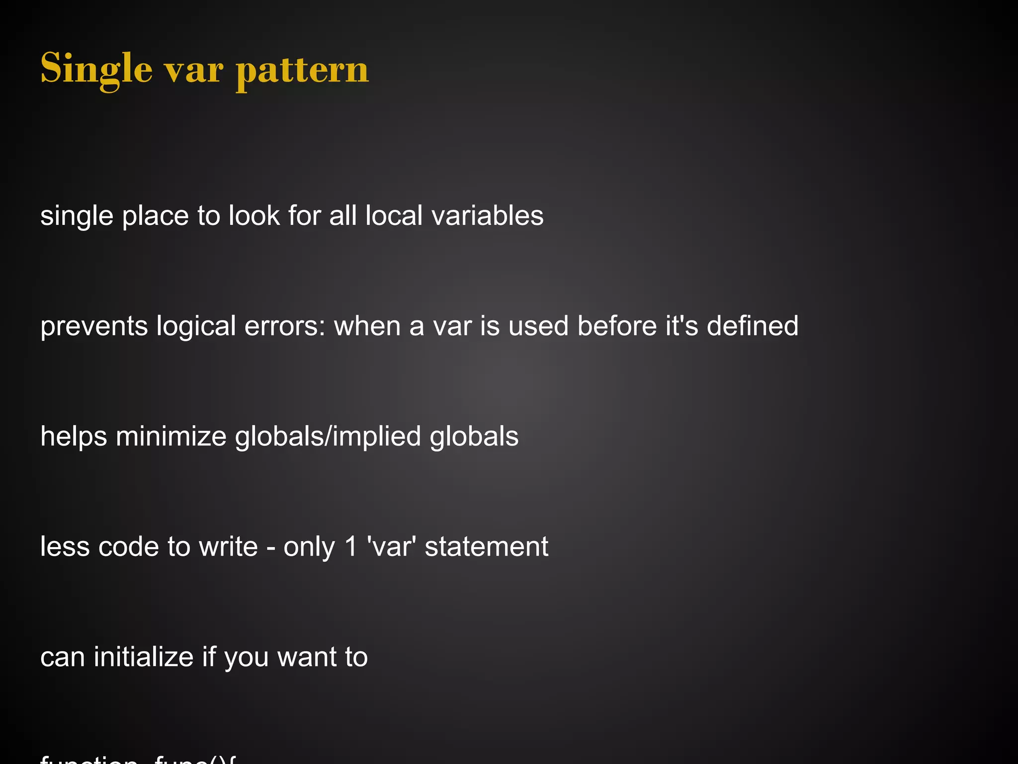 Single var pattern single place to look for all local variables prevents logical errors: when a var is used before it's defined helps minimize globals/implied globals less code to write - only 1 'var' statement can initialize if you want to 