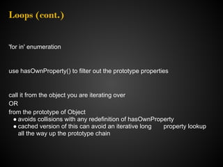 Loops (cont.)


'for in' enumeration


use hasOwnProperty() to filter out the prototype properties


call it from the object you are iterating over
OR
from the prototype of Object
  ● avoids collisions with any redefinition of hasOwnProperty
  ● cached version of this can avoid an iterative long   property lookup
    all the way up the prototype chain
 