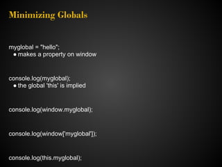 Minimizing Globals


myglobal = "hello";
 ● makes a property on window


console.log(myglobal);
 ● the global 'this' is implied


console.log(window.myglobal);


console.log(window['myglobal']);


console.log(this.myglobal);
 
