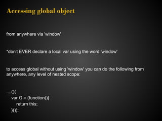 Accessing global object


from anywhere via 'window'


*don't EVER declare a local var using the word 'window'


to access global without using 'window' you can do the following from
anywhere, any level of nested scope:


....(){
    var G = (function(){
        return this;
    }());
 