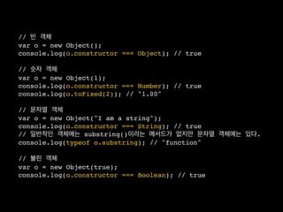 // 빈 객체
var o = new Object();
console.log(o.constructor === Object); // true

// 숫자 객체
var o = new Object(1);
console.log(o.constructor === Number); // true
console.log(o.toFixed(2)); // "1.00"

// 문자열 객체
var o = new Object("I am a string");
console.log(o.constructor === String); // true
// 일반적인 객체에는 substring()이라는 메서드가 없지만 문자열 객체에는 있다.
console.log(typeof o.substring); // "function"

// 불린 객체
var o = new Object(true);
console.log(o.constructor === Boolean); // true
 