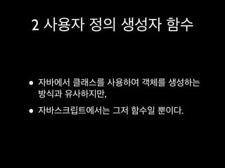 2 사용자 정의 생성자 함수


• 자바에서 클래스를 사용하여 객체를 생성하는
 방식과 유사하지만,

• 자바스크립트에서는 그저 함수일 뿐이다.
 