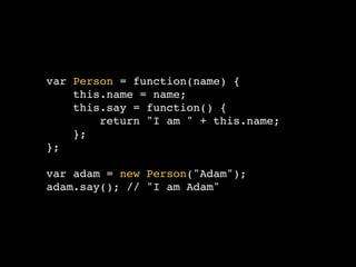 var Person = function(name) {
    this.name = name;
    this.say = function() {
        return "I am " + this.name;
    };
};

var adam = new Person("Adam");
adam.say(); // "I am Adam"
 