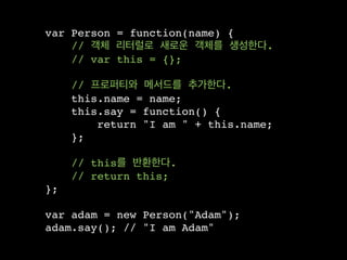 var Person = function(name) {
    // 객체 리터럴로 새로운 객체를 생성한다.
    // var this = {};

     // 프로퍼티와 메서드를 추가한다.
     this.name = name;
     this.say = function() {
         return "I am " + this.name;
     };

     // this를 반환한다.
     // return this;
};

var adam = new Person("Adam");
adam.say(); // "I am Adam"
 