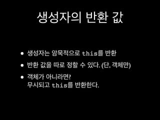 생성자의 반환 값

• 생성자는 암묵적으로 this를 반환
• 반환 값을 따로 정할 수 있다. (단, 객체만)
• 객체가 아니라면?
 무시되고 this를 반환한다.
 