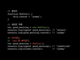 // 생성자
function Waffle() {
    this.tastes = "yummy";
}

// 새로운 객체
var good_morning = new Waffle();
console.log(typeof good_morning); // "object"
console.log(good_morning.tastes); // "yummy"

// 안티패턴:
// 'new'를 빼먹었다.
var good_morning = Waffle();
console.log(typeof good_morning); // "undefined"
console.log(window.tastes);       // "yummy"
 