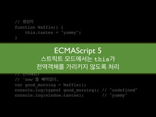 // 생성자
function Waffle() {
    this.tastes = "yummy";
}

// 새로운 객체
               ECMAScript 5
var good_morning = new Waffle();
          스트릭트 모드에서는 this가
console.log(typeof good_morning); // "object"
console.log(good_morning.tastes); // "yummy"
        전역객체를 가리키지 않도록 처리
// 안티패턴:
// 'new'를 빼먹었다.
var good_morning = Waffle();
console.log(typeof good_morning); // "undefined"
console.log(window.tastes);       // "yummy"
 