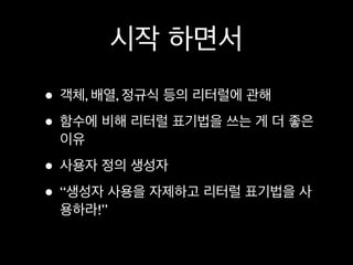 시작 하면서
• 객체, 배열, 정규식 등의 리터럴에 관해
• 함수에 비해 리터럴 표기법을 쓰는 게 더 좋은
 이유

• 사용자 정의 생성자
• “생성자 사용을 자제하고 리터럴 표기법을 사
 용하라!”
 