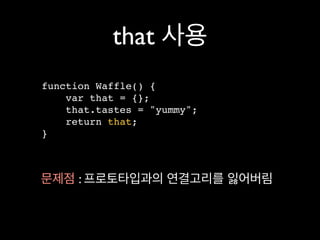 that 사용
function Waffle() {
    var that = {};
    that.tastes = "yummy";
    return that;
}



문제점 : 프로토타입과의 연결고리를 잃어버림
 