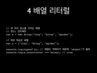 4 배열 리터럴
// 세 개의 원소를 가지는 배열
// 경고: 안티패턴
var a = new Array("itsy", "bitsy", "spider");

// 위와 똑같은 배열
var a = ["itsy", "bitsy", "spider"];

console.log(typeof a); // 배열도 객체이기 때문에 "object"가 출력
console.log(a.constructor === Array); // true
 
