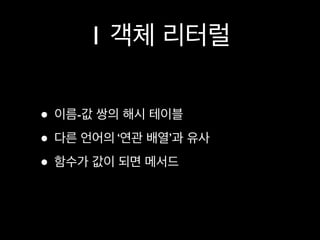 1 객체 리터럴

• 이름-값 쌍의 해시 테이블
• 다른 언어의 ‘연관 배열’과 유사
• 함수가 값이 되면 메서드
 
