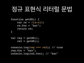 정규 표현식 리터럴 문법
function getRE() {
    var re = /[a-z]/;
    re.foo = "bar";
    return re;
}

var reg = getRE(),
    re2 = getRE();

console.log(reg === re2); // true
reg.foo = "baz";
console.log(re2.foo); // "baz"
 