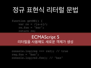 정규 표현식 리터럴 문법
function getRE() {
    var re = /[a-z]/;
    re.foo = "bar";
    return re;
}
           ECMAScript 5
var 리터럴을 사용해도
    reg = getRE(),   새로운 객체가 생성
    re2 = getRE();

console.log(reg === re2); // true
reg.foo = "baz";
console.log(re2.foo); // "baz"
 