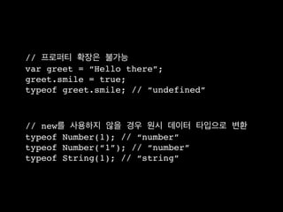 // 프로퍼티 확장은 불가능
var greet = “Hello there”;
greet.smile = true;
typeof greet.smile; // “undefined”



// new를 사용하지 않을 경우 원시 데이터 타입으로 변환
typeof Number(1); // “number”
typeof Number(“1”); // “number”
typeof String(1); // “string”
 