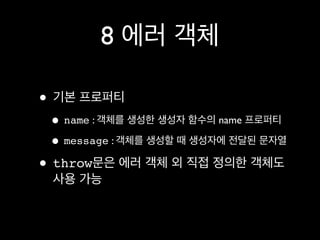 8 에러 객체

• 기본 프로퍼티
 • name : 객체를 생성한 생성자 함수의 name 프로퍼티
 • message : 객체를 생성할 때 생성자에 전달된 문자열
• throw문은 에러 객체 외 직접 정의한 객체도
 사용 가능
 