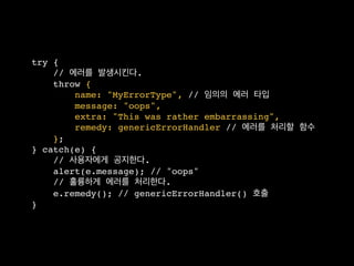 try {
    // 에러를 발생시킨다.
    throw {
        name: "MyErrorType", // 임의의 에러 타입
        message: "oops",
        extra: "This was rather embarrassing",
        remedy: genericErrorHandler // 에러를 처리할 함수
    };
} catch(e) {
    // 사용자에게 공지한다.
    alert(e.message); // "oops"
    // 훌륭하게 에러를 처리한다.
    e.remedy(); // genericErrorHandler() 호출
}
 