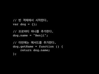 // 빈 객체에서 시작한다.
var dog = {};

// 프로퍼티 하나를 추가한다.
dog.name = "Benji";

// 이번에는 메서드를 추가한다.
dog.getName = function () {
    return dog.name;
};
 