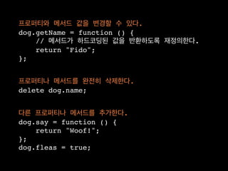 프로퍼티와 메서드 값을 변경할 수 있다.
dog.getName = function () {
    // 메서드가 하드코딩된 값을 반환하도록 재정의한다.
    return "Fido";
};


프로퍼티나 메서드를 완전히 삭제한다.
delete dog.name;


다른 프로퍼티나 메서드를 추가한다.
dog.say = function () {
    return "Woof!";
};
dog.fleas = true;
 