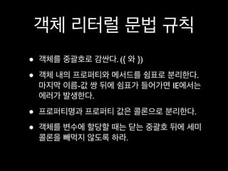 객체 리터럴 문법 규칙
•   객체를 중괄호로 감싼다. ({ 와 })

•   객체 내의 프로퍼티와 메서드를 쉼표로 분리한다.
    마지막 이름-값 쌍 뒤에 쉼표가 들어가면 IE에서는
    에러가 발생한다.

•   프로퍼티명과 프로퍼티 값은 콜론으로 분리한다.

•   객체를 변수에 할당할 때는 닫는 중괄호 뒤에 세미
    콜론을 빼먹지 않도록 하라.
 