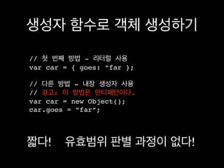 생성자 함수로 객체 생성하기

// 첫 번째 방법 - 리터럴 사용
var car = { goes: “far };

// 다른 방법 - 내장 생성자 사용
// 경고: 이 방법은 안티패턴이다.
var car = new Object();
car.goes = “far”;



짧다!     유효범위 판별 과정이 없다!
 