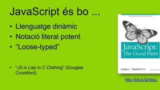 JavaScript és bo ...
• Llenguatge dinàmic
• Notació literal potent
• “Loose-typed”

• “JS is Lisp in C Clothing” (Douglas
  Crockford)
                                        http://bit.ly/Qn0qLi
 