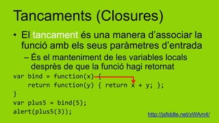 Tancaments (Closures)
• El tancament és una manera d’associar la
  funció amb els seus paràmetres d’entrada
   – És el manteniment de les variables locals
     desprès de que la funció hagi retornat
var bind = function(x) {
    return function(y) { return x + y; };
}
var plus5 = bind(5);
alert(plus5(3));                     http://jsfiddle.net/xWAm4/
 